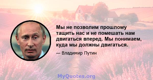 Мы не позволим прошлому тащить нас и не помешать нам двигаться вперед. Мы понимаем, куда мы должны двигаться.