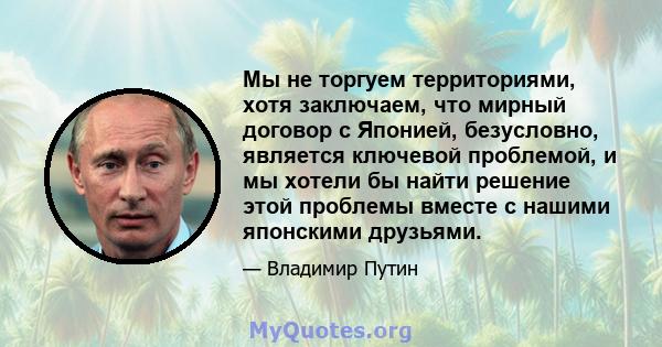 Мы не торгуем территориями, хотя заключаем, что мирный договор с Японией, безусловно, является ключевой проблемой, и мы хотели бы найти решение этой проблемы вместе с нашими японскими друзьями.