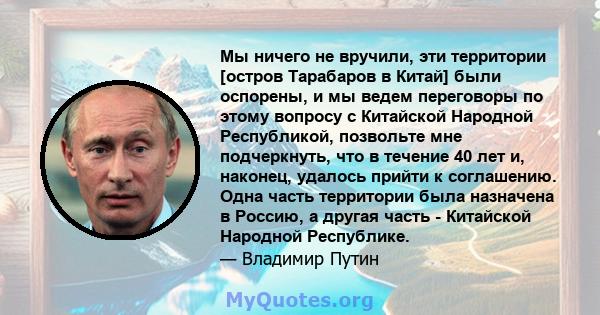 Мы ничего не вручили, эти территории [остров Тарабаров в Китай] были оспорены, и мы ведем переговоры по этому вопросу с Китайской Народной Республикой, позвольте мне подчеркнуть, что в течение 40 лет и, наконец, удалось 