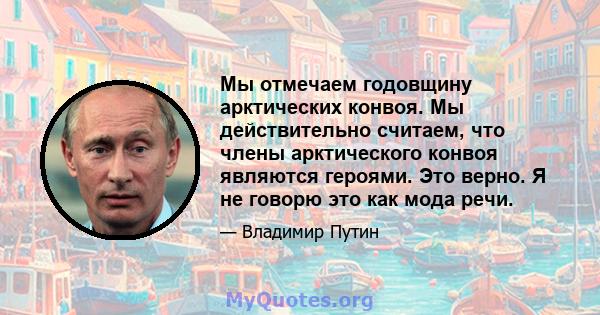 Мы отмечаем годовщину арктических конвоя. Мы действительно считаем, что члены арктического конвоя являются героями. Это верно. Я не говорю это как мода речи.