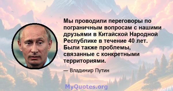 Мы проводили переговоры по пограничным вопросам с нашими друзьями в Китайской Народной Республике в течение 40 лет. Были также проблемы, связанные с конкретными территориями.