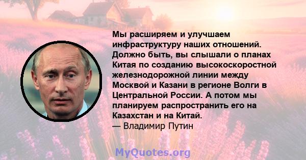 Мы расширяем и улучшаем инфраструктуру наших отношений. Должно быть, вы слышали о планах Китая по созданию высокоскоростной железнодорожной линии между Москвой и Казани в регионе Волги в Центральной России. А потом мы