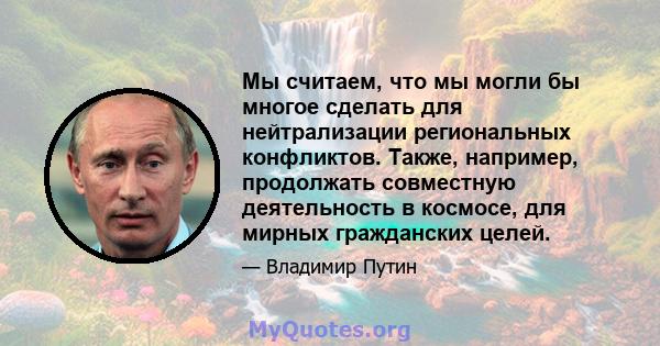 Мы считаем, что мы могли бы многое сделать для нейтрализации региональных конфликтов. Также, например, продолжать совместную деятельность в космосе, для мирных гражданских целей.