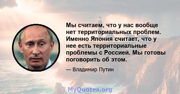 Мы считаем, что у нас вообще нет территориальных проблем. Именно Япония считает, что у нее есть территориальные проблемы с Россией. Мы готовы поговорить об этом.