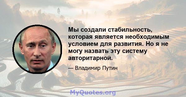 Мы создали стабильность, которая является необходимым условием для развития. Но я не могу назвать эту систему авторитарной.