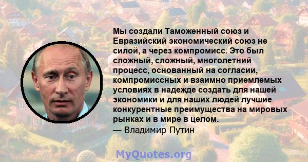 Мы создали Таможенный союз и Евразийский экономический союз не силой, а через компромисс. Это был сложный, сложный, многолетний процесс, основанный на согласии, компромиссных и взаимно приемлемых условиях в надежде