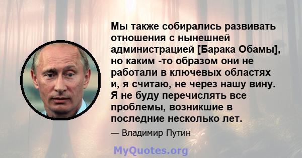 Мы также собирались развивать отношения с нынешней администрацией [Барака Обамы], но каким -то образом они не работали в ключевых областях и, я считаю, не через нашу вину. Я не буду перечислять все проблемы, возникшие в 