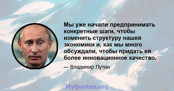 Мы уже начали предпринимать конкретные шаги, чтобы изменить структуру нашей экономики и, как мы много обсуждали, чтобы придать ей более инновационное качество.