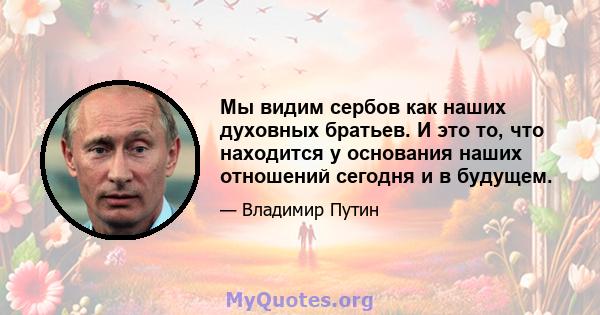 Мы видим сербов как наших духовных братьев. И это то, что находится у основания наших отношений сегодня и в будущем.