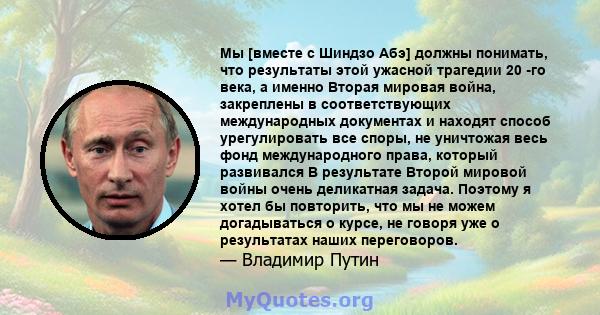 Мы [вместе с Шиндзо Абэ] должны понимать, что результаты этой ужасной трагедии 20 -го века, а именно Вторая мировая война, закреплены в соответствующих международных документах и ​​находят способ урегулировать все