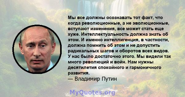 Мы все должны осознавать тот факт, что когда революционные, а не эволюционные, вступают изменения, все может стать еще хуже. Интеллектуальность должна знать об этом. И именно интеллигенция, в частности, должна помнить