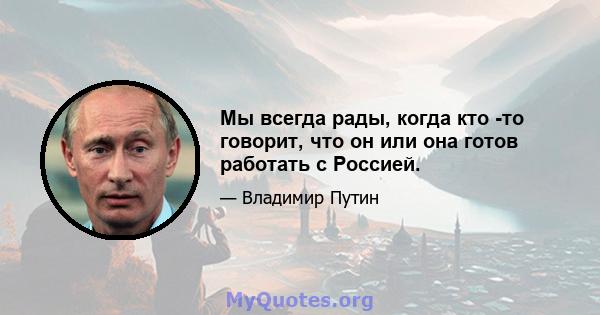 Мы всегда рады, когда кто -то говорит, что он или она готов работать с Россией.