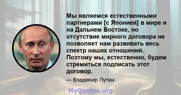 Мы являемся естественными партнерами [с Японией] в мире и на Дальнем Востоке, но отсутствие мирного договора не позволяет нам развивать весь спектр наших отношений. Поэтому мы, естественно, будем стремиться подписать