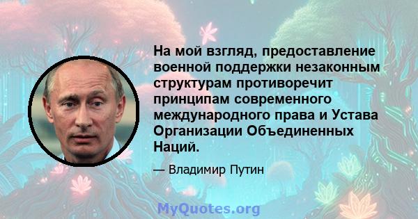 На мой взгляд, предоставление военной поддержки незаконным структурам противоречит принципам современного международного права и Устава Организации Объединенных Наций.