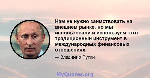 Нам не нужно заимствовать на внешнем рынке, но мы использовали и используем этот традиционный инструмент в международных финансовых отношениях.