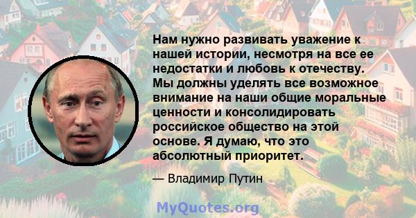 Нам нужно развивать уважение к нашей истории, несмотря на все ее недостатки и любовь к отечеству. Мы должны уделять все возможное внимание на наши общие моральные ценности и консолидировать российское общество на этой