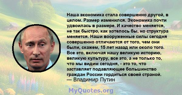 Наша экономика стала совершенно другой, в целом. Размер изменился. Экономика почти удвоилась в размере. И качество меняется, не так быстро, как хотелось бы, но структура меняется. Наши вооруженные силы сегодня