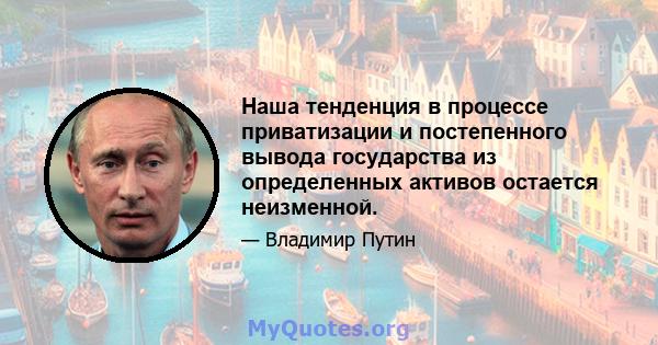 Наша тенденция в процессе приватизации и постепенного вывода государства из определенных активов остается неизменной.