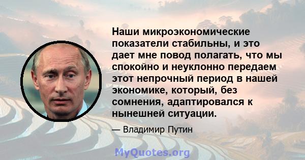 Наши микроэкономические показатели стабильны, и это дает мне повод полагать, что мы спокойно и неуклонно передаем этот непрочный период в нашей экономике, который, без сомнения, адаптировался к нынешней ситуации.