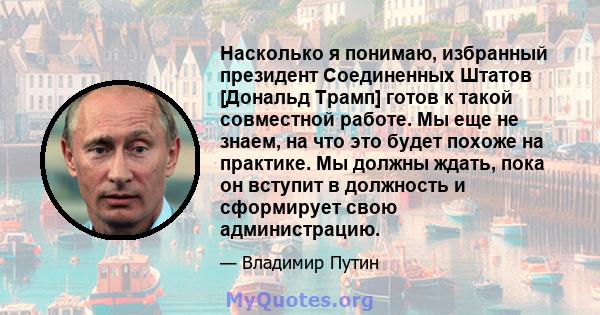 Насколько я понимаю, избранный президент Соединенных Штатов [Дональд Трамп] готов к такой совместной работе. Мы еще не знаем, на что это будет похоже на практике. Мы должны ждать, пока он вступит в должность и