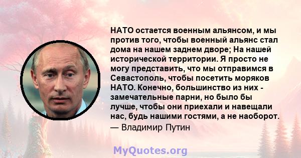 НАТО остается военным альянсом, и мы против того, чтобы военный альянс стал дома на нашем заднем дворе; На нашей исторической территории. Я просто не могу представить, что мы отправимся в Севастополь, чтобы посетить