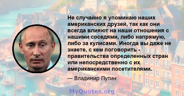 Не случайно я упоминаю наших американских друзей, так как они всегда влияют на наши отношения с нашими соседями, либо напрямую, либо за кулисами. Иногда вы даже не знаете, с кем поговорить - правительства определенных