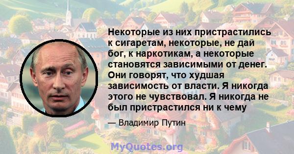 Некоторые из них пристрастились к сигаретам, некоторые, не дай бог, к наркотикам, а некоторые становятся зависимыми от денег. Они говорят, что худшая зависимость от власти. Я никогда этого не чувствовал. Я никогда не