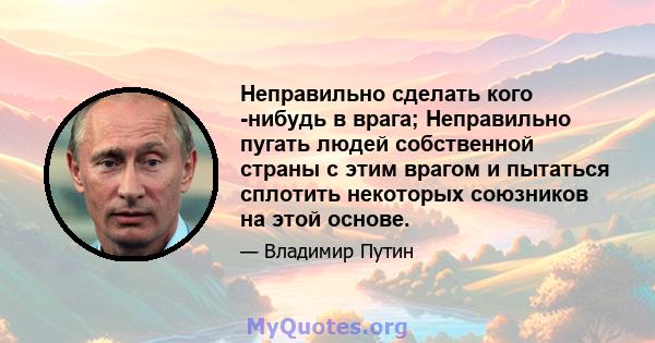 Неправильно сделать кого -нибудь в врага; Неправильно пугать людей собственной страны с этим врагом и пытаться сплотить некоторых союзников на этой основе.