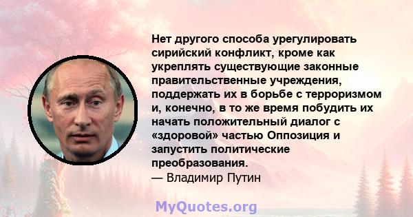 Нет другого способа урегулировать сирийский конфликт, кроме как укреплять существующие законные правительственные учреждения, поддержать их в борьбе с терроризмом и, конечно, в то же время побудить их начать