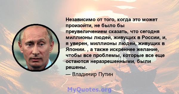 Независимо от того, когда это может произойти, не было бы преувеличением сказать, что сегодня миллионы людей, живущих в России, и, я уверен, миллионы людей, живущих в Японии. , а также искреннее желание, чтобы все