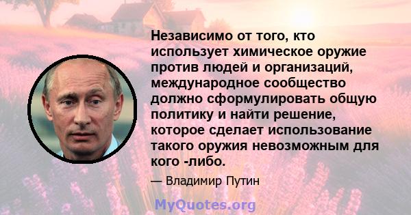 Независимо от того, кто использует химическое оружие против людей и организаций, международное сообщество должно сформулировать общую политику и найти решение, которое сделает использование такого оружия невозможным для 