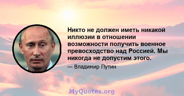 Никто не должен иметь никакой иллюзии в отношении возможности получить военное превосходство над Россией. Мы никогда не допустим этого.