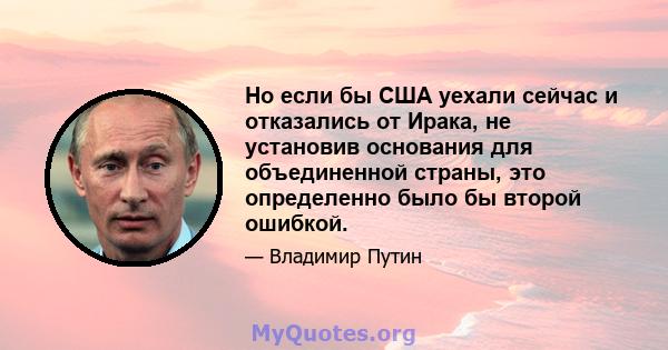 Но если бы США уехали сейчас и отказались от Ирака, не установив основания для объединенной страны, это определенно было бы второй ошибкой.