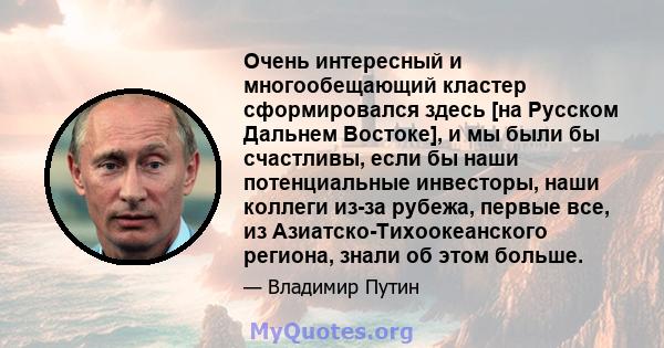 Очень интересный и многообещающий кластер сформировался здесь [на Русском Дальнем Востоке], и мы были бы счастливы, если бы наши потенциальные инвесторы, наши коллеги из-за рубежа, первые все, из Азиатско-Тихоокеанского 