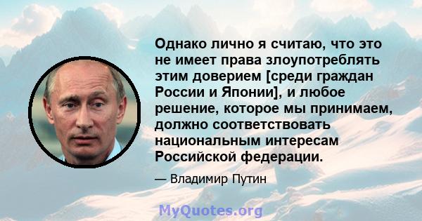 Однако лично я считаю, что это не имеет права злоупотреблять этим доверием [среди граждан России и Японии], и любое решение, которое мы принимаем, должно соответствовать национальным интересам Российской федерации.