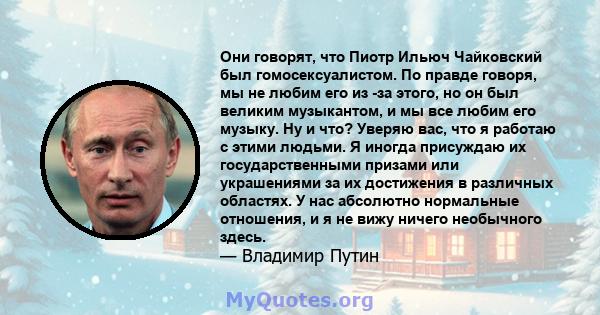 Они говорят, что Пиотр Ильюч Чайковский был гомосексуалистом. По правде говоря, мы не любим его из -за этого, но он был великим музыкантом, и мы все любим его музыку. Ну и что? Уверяю вас, что я работаю с этими людьми.