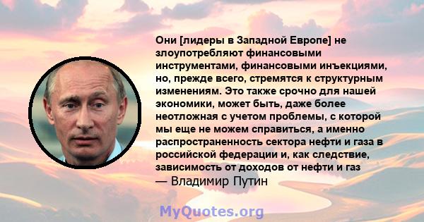 Они [лидеры в Западной Европе] не злоупотребляют финансовыми инструментами, финансовыми инъекциями, но, прежде всего, стремятся к структурным изменениям. Это также срочно для нашей экономики, может быть, даже более