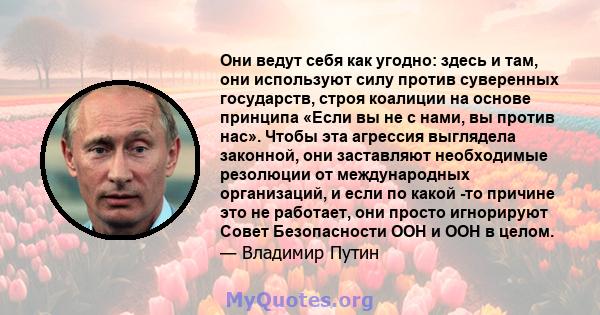 Они ведут себя как угодно: здесь и там, они используют силу против суверенных государств, строя коалиции на основе принципа «Если вы не с нами, вы против нас». Чтобы эта агрессия выглядела законной, они заставляют