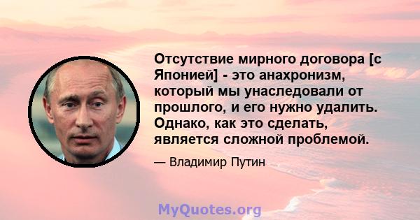 Отсутствие мирного договора [с Японией] - это анахронизм, который мы унаследовали от прошлого, и его нужно удалить. Однако, как это сделать, является сложной проблемой.