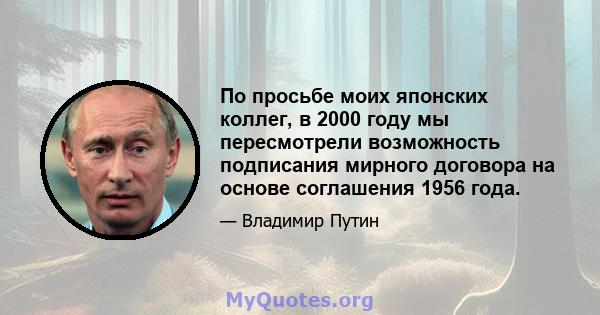 По просьбе моих японских коллег, в 2000 году мы пересмотрели возможность подписания мирного договора на основе соглашения 1956 года.