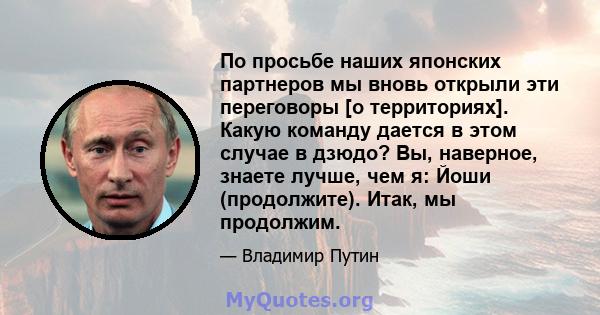 По просьбе наших японских партнеров мы вновь открыли эти переговоры [о территориях]. Какую команду дается в этом случае в дзюдо? Вы, наверное, знаете лучше, чем я: Йоши (продолжите). Итак, мы продолжим.