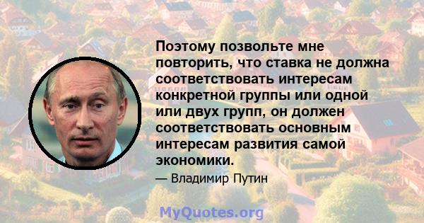 Поэтому позвольте мне повторить, что ставка не должна соответствовать интересам конкретной группы или одной или двух групп, он должен соответствовать основным интересам развития самой экономики.