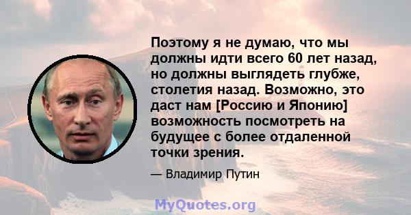 Поэтому я не думаю, что мы должны идти всего 60 лет назад, но должны выглядеть глубже, столетия назад. Возможно, это даст нам [Россию и Японию] возможность посмотреть на будущее с более отдаленной точки зрения.