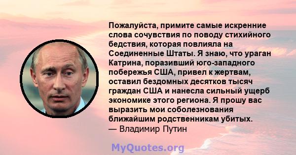 Пожалуйста, примите самые искренние слова сочувствия по поводу стихийного бедствия, которая повлияла на Соединенные Штаты. Я знаю, что ураган Катрина, поразивший юго-западного побережья США, привел к жертвам, оставил