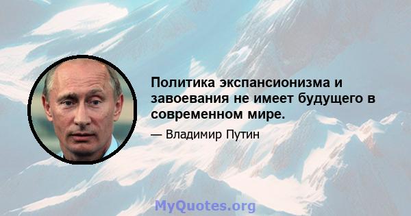 Политика экспансионизма и завоевания не имеет будущего в современном мире.