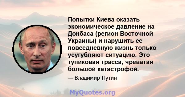 Попытки Киева оказать экономическое давление на Донбаса (регион Восточной Украины) и нарушить ее повседневную жизнь только усугубляют ситуацию. Это тупиковая трасса, чреватая большой катастрофой.