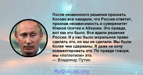 После незаконного решения признать Косово все ожидали, что Россия ответит, признав независимость и суверенитет Южной Осетии и Абхазии. Это правда, вот как это было. Все ждали решения России. И у нас было моральное право 