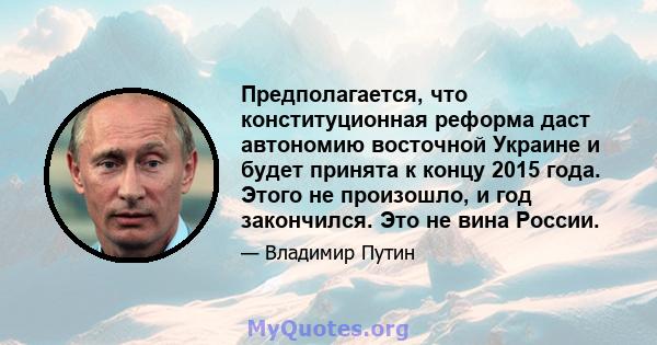 Предполагается, что конституционная реформа даст автономию восточной Украине и будет принята к концу 2015 года. Этого не произошло, и год закончился. Это не вина России.