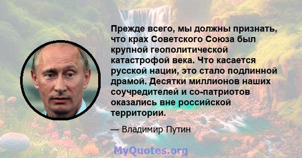 Прежде всего, мы должны признать, что крах Советского Союза был крупной геополитической катастрофой века. Что касается русской нации, это стало подлинной драмой. Десятки миллионов наших соучредителей и со-патриотов