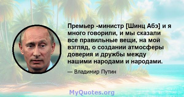 Премьер -министр [Шинц Абэ] и я много говорили, и мы сказали все правильные вещи, на мой взгляд, о создании атмосферы доверия и дружбы между нашими народами и народами.